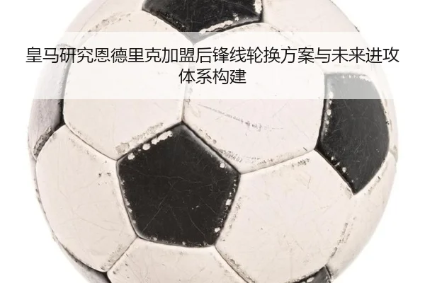 皇马研究恩德里克加盟后锋线轮换方案与未来进攻体系构建