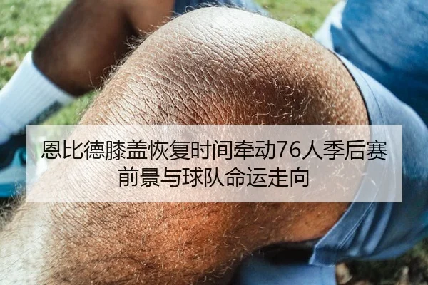 恩比德膝盖恢复时间牵动76人季后赛前景与球队命运走向