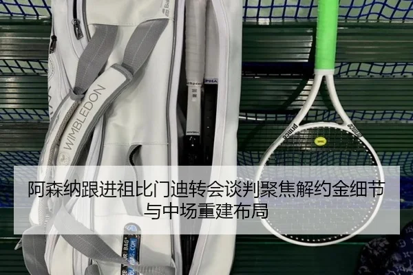 阿森纳跟进祖比门迪转会谈判聚焦解约金细节与中场重建布局