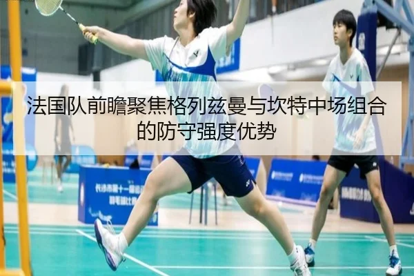 法国队前瞻聚焦格列兹曼与坎特中场组合的防守强度优势