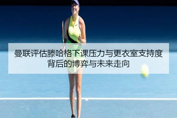 曼联评估滕哈格下课压力与更衣室支持度背后的博弈与未来走向