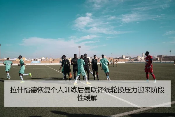 拉什福德恢复个人训练后曼联锋线轮换压力迎来阶段性缓解